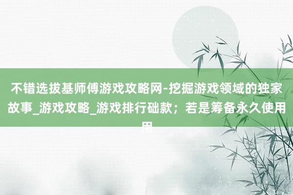 不错选拔基师傅游戏攻略网-挖掘游戏领域的独家故事_游戏攻略_游戏排行础款;若是筹备永久使用
